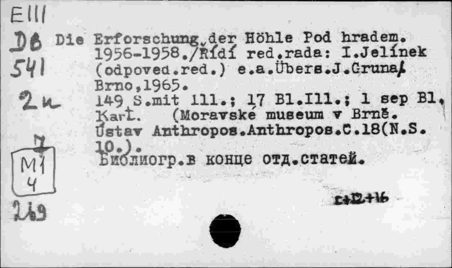 ﻿Elli
Jfc Die
ЛІ
2 и.
Erforschungvder Höhle Pod hradem. 1956-1958./Rfdf red.rada: I.Jelinek (odpovea.red.) e.a.Übera.J.Gruna^ Brno,1985»
149 S.mit 111.; 17 Bl.Ill.j 1 sep BI, Kart.. (Moravské museum ▼ Bmë.
tfstar Anthropoe.AnthropoB.C.18(N.S. ^%’блиогр.в конце отд.статей.
1ЛЭ
